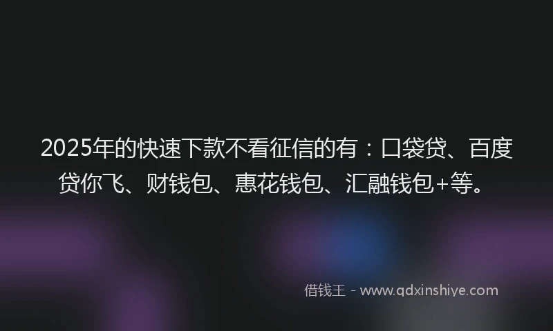 2025年的快速下款不看征信的有：口袋贷、百度贷你飞、财钱包、惠花钱包、汇融钱包+等。