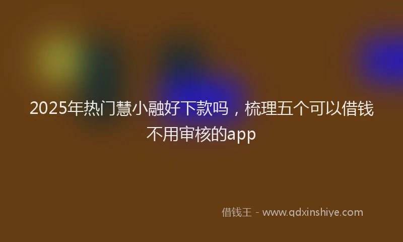 2025年热门慧小融好下款吗，梳理五个可以借钱不用审核的app