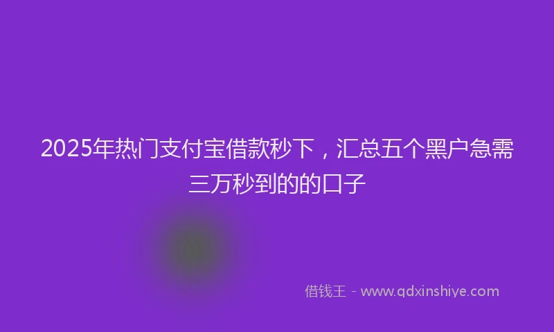 2025年热门支付宝借款秒下，汇总五个黑户急需三万秒到的的口子