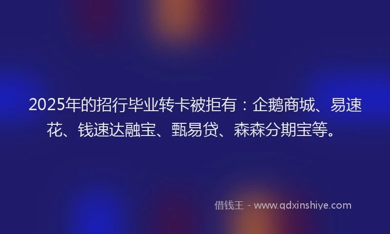 2025年的招行毕业转卡被拒有：企鹅商城、易速花、钱速达融宝、甄易贷、森森分期宝等。