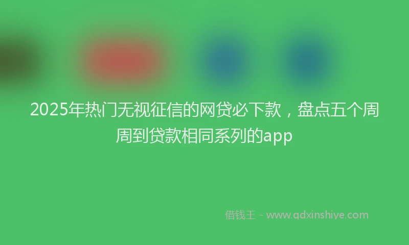 2025年热门无视征信的网贷必下款，盘点五个周周到贷款相同系列的app
