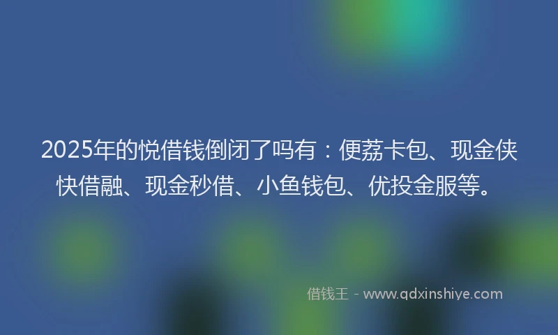 2025年的悦借钱倒闭了吗有：便荔卡包、现金侠快借融、现金秒借、小鱼钱包、优投金服等。
