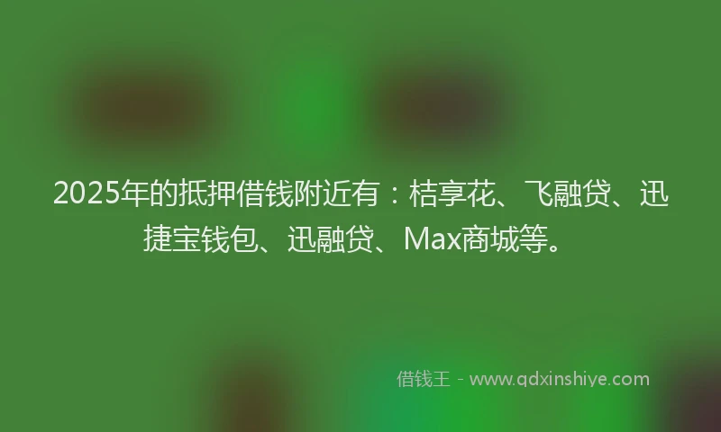 2025年的抵押借钱附近有：桔享花、飞融贷、迅捷宝钱包、迅融贷、Max商城等。