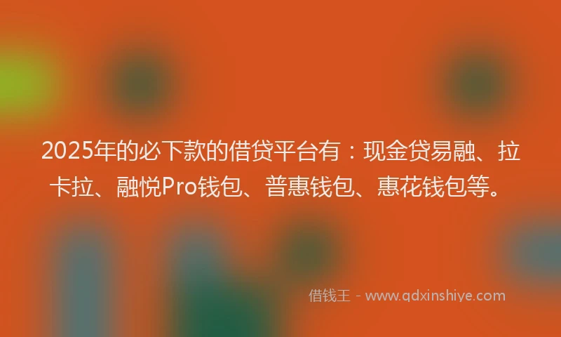 2025年的必下款的借贷平台有：现金贷易融、拉卡拉、融悦Pro钱包、普惠钱包、惠花钱包等。