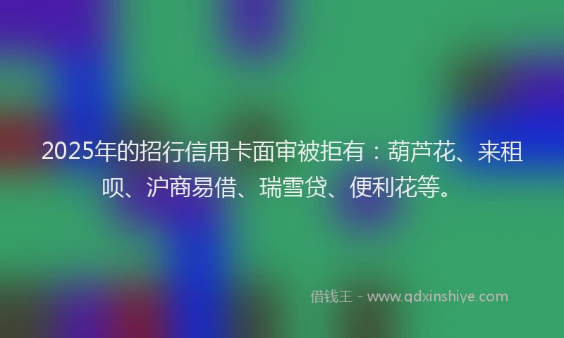 2025年的招行信用卡面审被拒有：葫芦花、来租呗、沪商易借、瑞雪贷、便利花等。