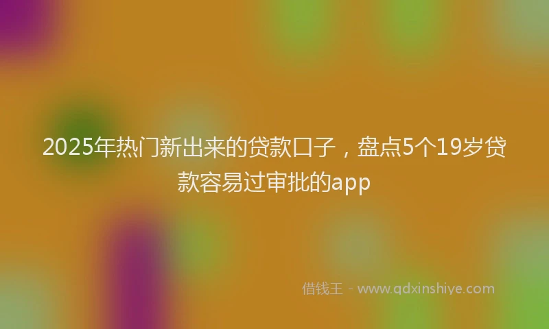 2025年热门新出来的贷款口子，盘点5个19岁贷款容易过审批的app