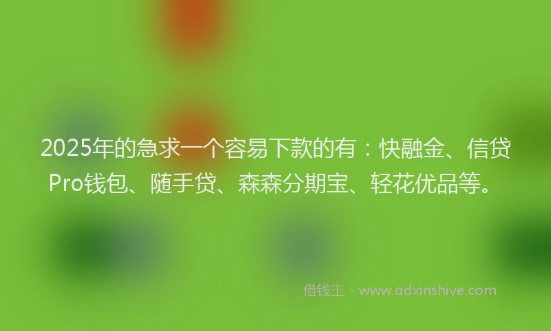 2025年的急求一个容易下款的有：快融金、信贷Pro钱包、随手贷、森森分期宝、轻花优品等。