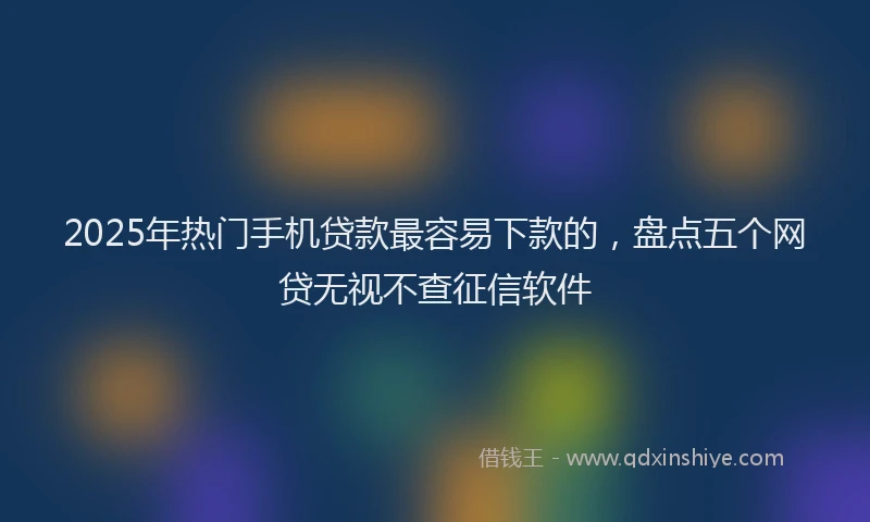 2025年热门手机贷款最容易下款的，盘点五个网贷无视不查征信软件