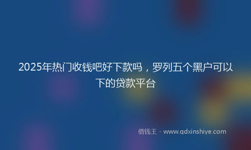 2025年热门收钱吧好下款吗，罗列五个黑户可以下的贷款平台