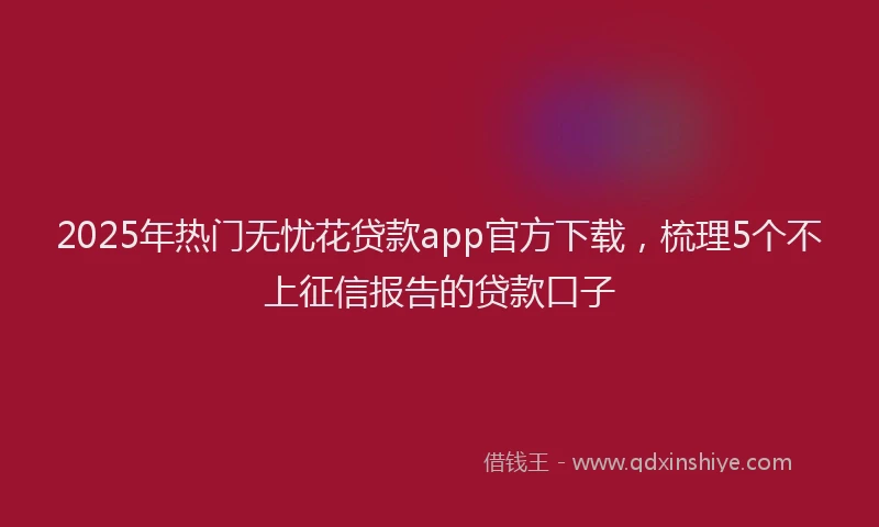2025年热门无忧花贷款app官方下载，梳理5个不上征信报告的贷款口子