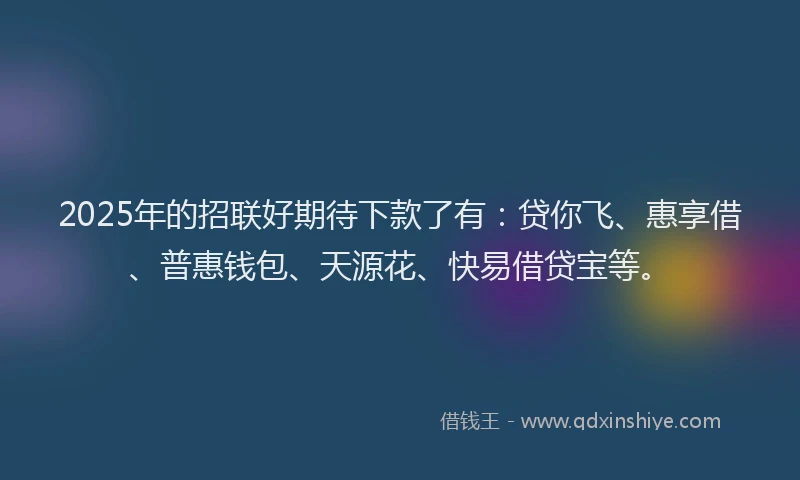 2025年的招联好期待下款了有：贷你飞、惠享借、普惠钱包、天源花、快易借贷宝等。
