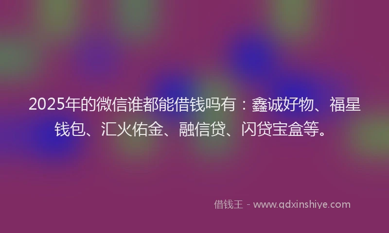 2025年的微信谁都能借钱吗有：鑫诚好物、福星钱包、汇火佑金、融信贷、闪贷宝盒等。