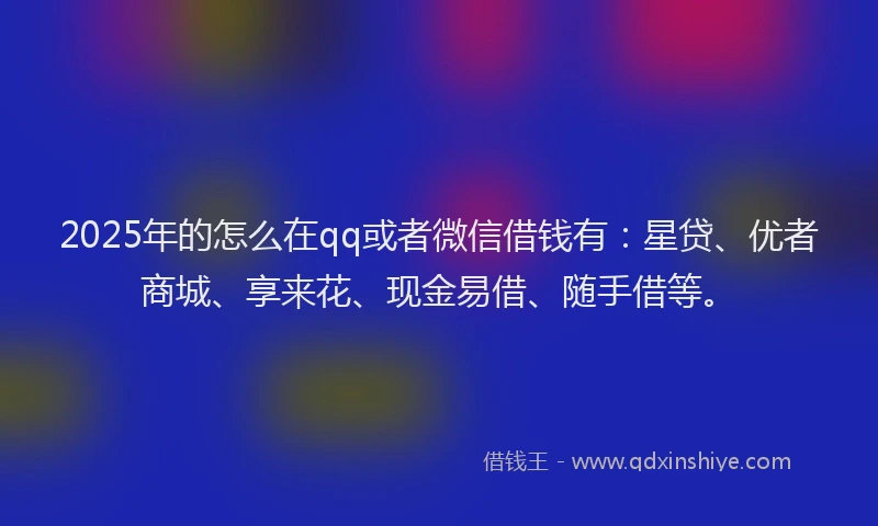2025年的怎么在qq或者微信借钱有：星贷、优者商城、享来花、现金易借、随手借等。