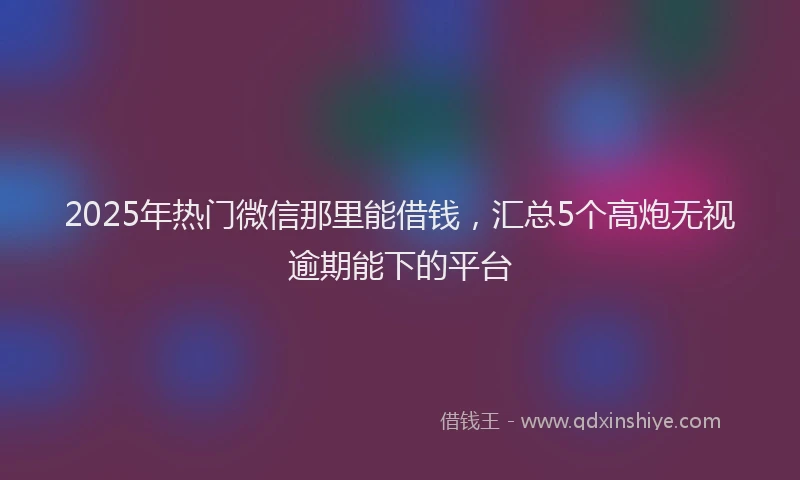 2025年热门微信那里能借钱，汇总5个高炮无视逾期能下的平台