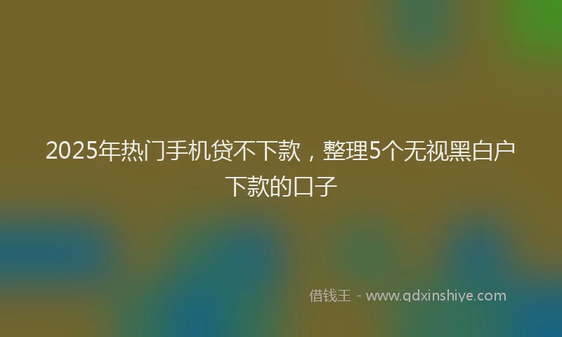 2025年热门手机贷不下款，整理5个无视黑白户下款的口子