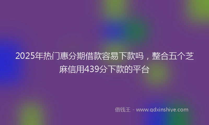 2025年热门惠分期借款容易下款吗，整合五个芝麻信用439分下款的平台