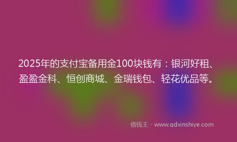 2025年的支付宝备用金100块钱有：银河好租、盈盈金科、恒创商城、金瑞钱包、轻花优品等。