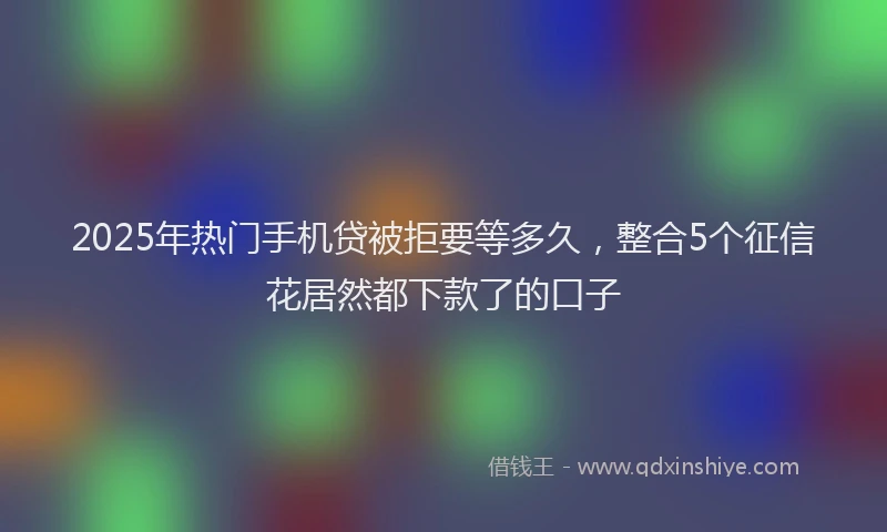 2025年热门手机贷被拒要等多久，整合5个征信花居然都下款了的口子