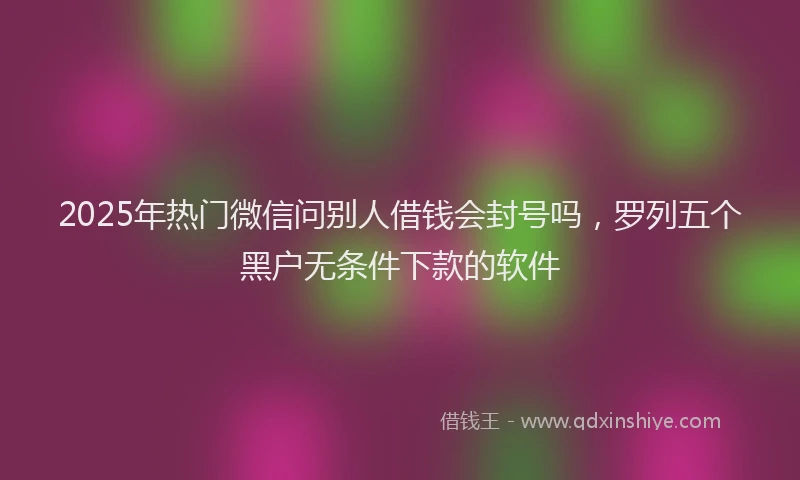 2025年热门微信问别人借钱会封号吗，罗列五个黑户无条件下款的软件