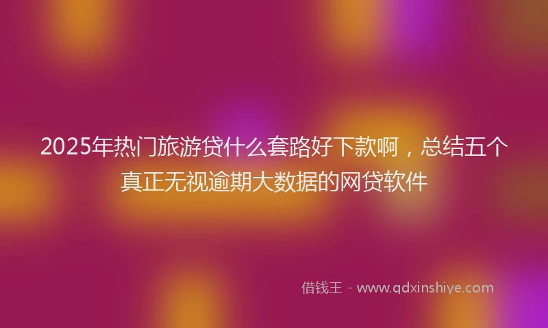 2025年热门旅游贷什么套路好下款啊，总结五个真正无视逾期大数据的网贷软件