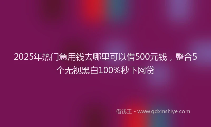 2025年热门急用钱去哪里可以借500元钱，整合5个无视黑白100%秒下网贷