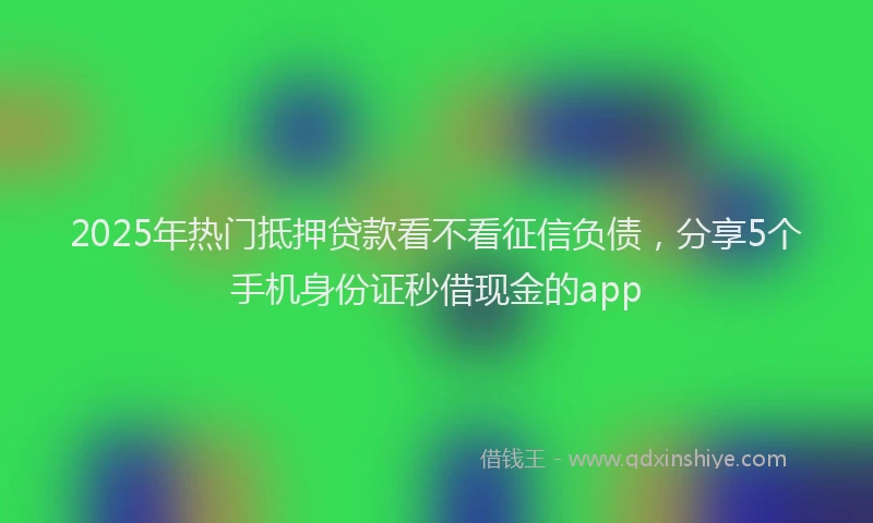 2025年热门抵押贷款看不看征信负债，分享5个手机身份证秒借现金的app