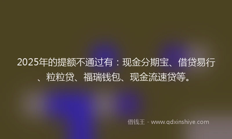 2025年的提额不通过有：现金分期宝、借贷易行、粒粒贷、福瑞钱包、现金流速贷等。