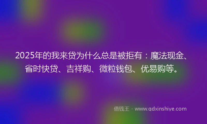 2025年的我来贷为什么总是被拒有：魔法现金、省时快贷、吉祥购、微粒钱包、优易购等。