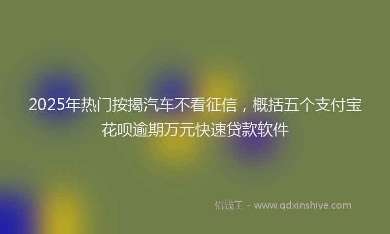 2025年热门按揭汽车不看征信，概括五个支付宝花呗逾期万元快速贷款软件