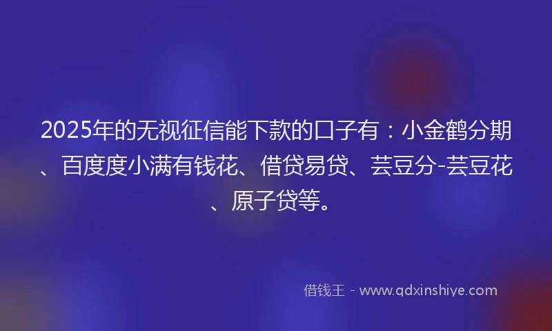 2025年的无视征信能下款的口子有：小金鹤分期、百度度小满有钱花、借贷易贷、芸豆分-芸豆花、原子贷等。