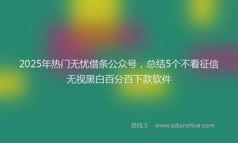 2025年热门无忧借条公众号，总结5个不看征信无视黑白百分百下款软件