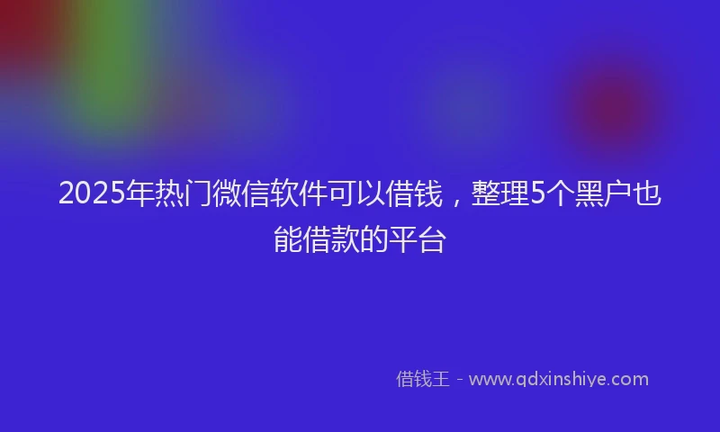2025年热门微信软件可以借钱，整理5个黑户也能借款的平台