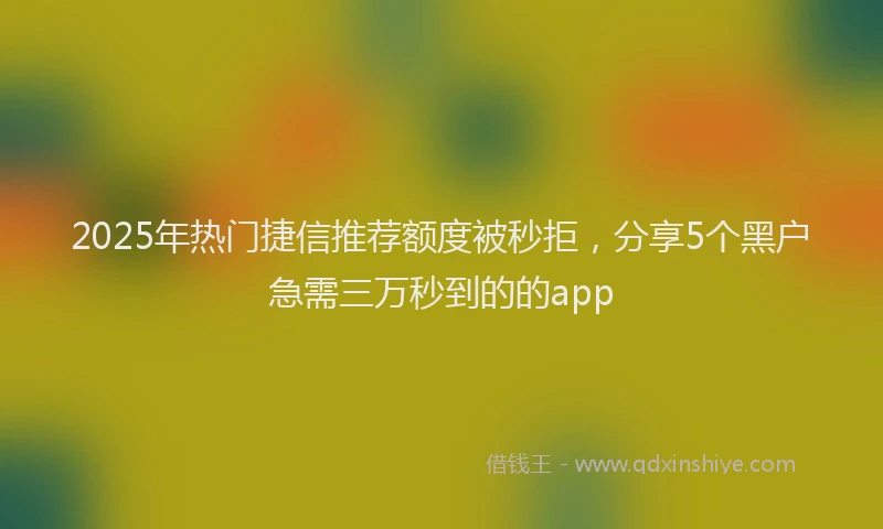 2025年热门捷信推荐额度被秒拒，分享5个黑户急需三万秒到的的app