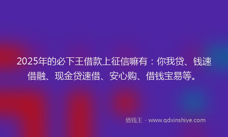 2025年的必下王借款上征信嘛有：你我贷、钱速借融、现金贷速借、安心购、借钱宝易等。