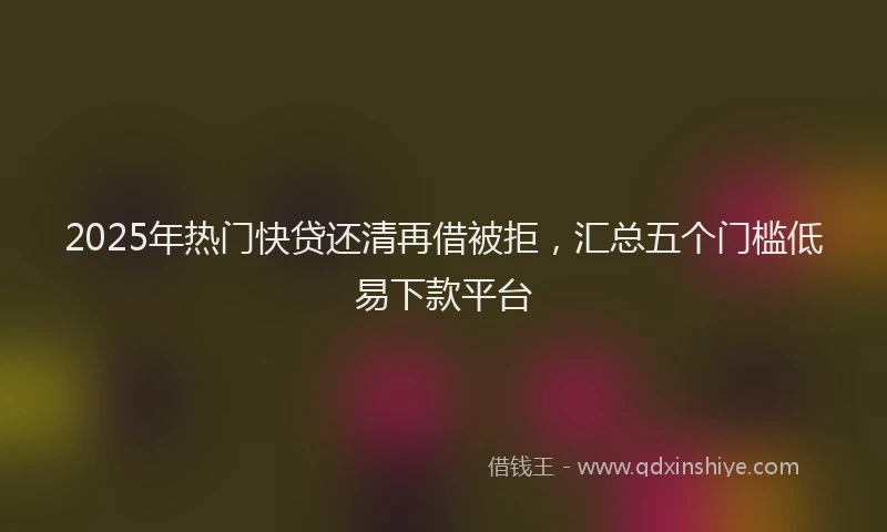 2025年热门快贷还清再借被拒，汇总五个门槛低易下款平台