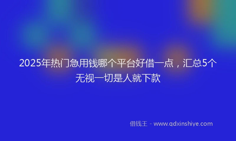 2025年热门急用钱哪个平台好借一点，汇总5个无视一切是人就下款