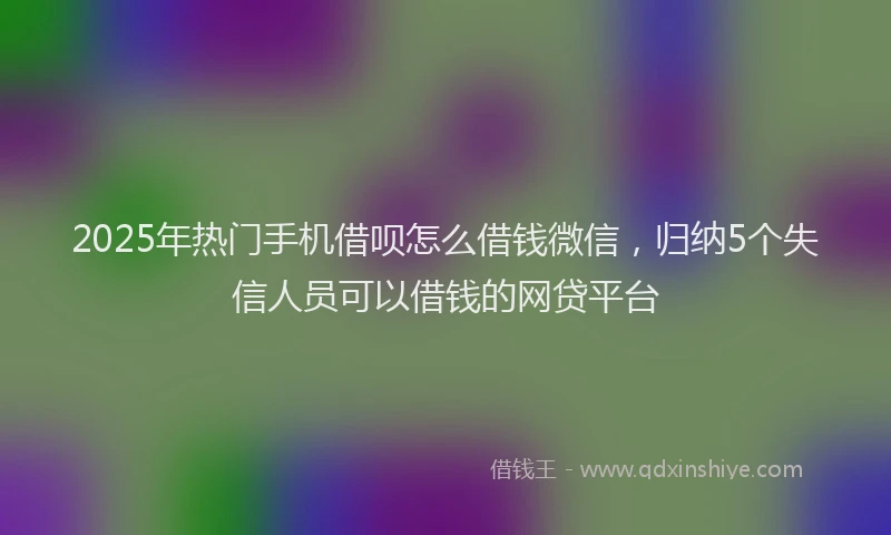 2025年热门手机借呗怎么借钱微信，归纳5个失信人员可以借钱的网贷平台