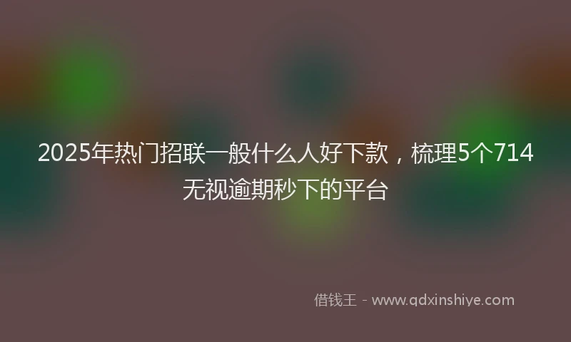 2025年热门招联一般什么人好下款，梳理5个714无视逾期秒下的平台