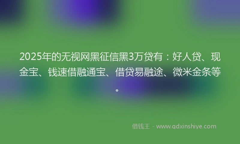 2025年的无视网黑征信黑3万贷有：好人贷、现金宝、钱速借融通宝、借贷易融途、微米金条等。