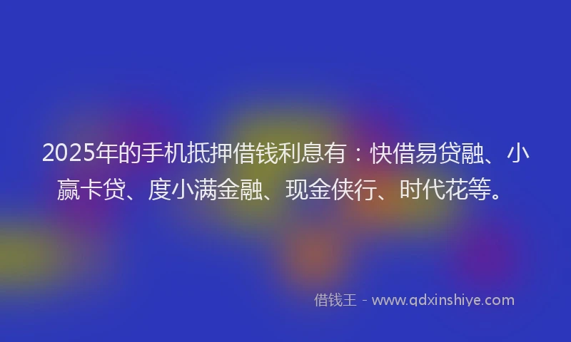 2025年的手机抵押借钱利息有：快借易贷融、小赢卡贷、度小满金融、现金侠行、时代花等。