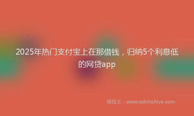 2025年热门支付宝上在那借钱，归纳5个利息低的网贷app