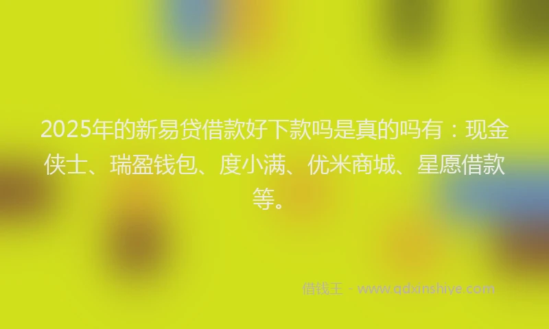 2025年的新易贷借款好下款吗是真的吗有：现金侠士、瑞盈钱包、度小满、优米商城、星愿借款等。