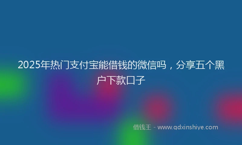 2025年热门支付宝能借钱的微信吗，分享五个黑户下款口子