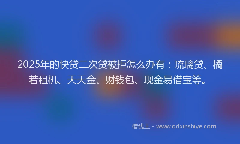 2025年的快贷二次贷被拒怎么办有：琉璃贷、橘若租机、天天金、财钱包、现金易借宝等。