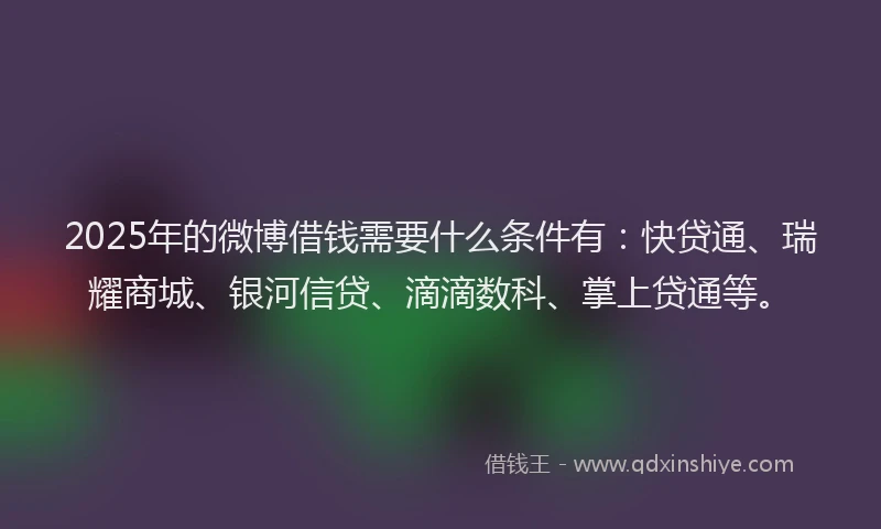 2025年的微博借钱需要什么条件有：快贷通、瑞耀商城、银河信贷、滴滴数科、掌上贷通等。