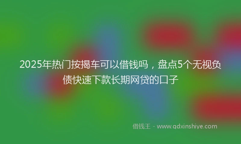 2025年热门按揭车可以借钱吗，盘点5个无视负债快速下款长期网贷的口子