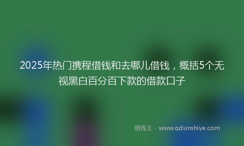 2025年热门携程借钱和去哪儿借钱，概括5个无视黑白百分百下款的借款口子