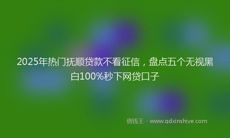 2025年热门抚顺贷款不看征信，盘点五个无视黑白100%秒下网贷口子