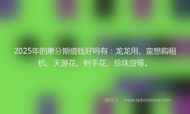 2025年的惠分期借钱好吗有：龙龙用、蛮想购租机、天源花、射手花、珍珠贷等。