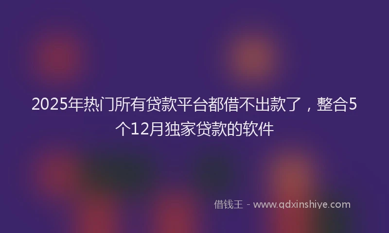 2025年热门所有贷款平台都借不出款了，整合5个12月独家贷款的软件